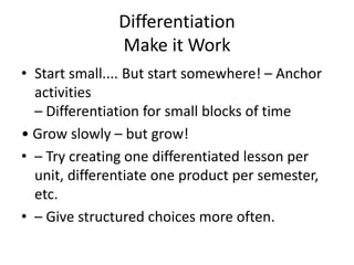 Differentiation 
Make it Work 
• Start small.... But start somewhere! – Anchor 
activities 
– Differentiation for small blocks of time 
• Grow slowly – but grow! 
• – Try creating one differentiated lesson per 
unit, differentiate one product per semester, 
etc. 
• – Give structured choices more often. 
