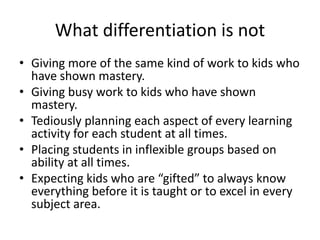 What differentiation is not 
• Giving more of the same kind of work to kids who 
have shown mastery. 
• Giving busy work to kids who have shown 
mastery. 
• Tediously planning each aspect of every learning 
activity for each student at all times. 
• Placing students in inflexible groups based on 
ability at all times. 
• Expecting kids who are “gifted” to always know 
everything before it is taught or to excel in every 
subject area. 
 