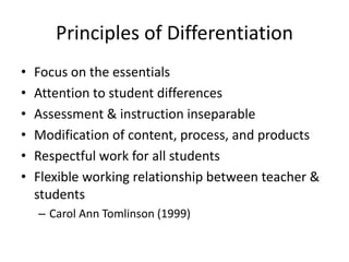 Principles of Differentiation 
• Focus on the essentials 
• Attention to student differences 
• Assessment & instruction inseparable 
• Modification of content, process, and products 
• Respectful work for all students 
• Flexible working relationship between teacher & 
students 
– Carol Ann Tomlinson (1999) 
 