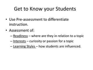 Get to Know your Students 
• Use Pre-assessment to differentiate 
instruction. 
• Assessment of: 
– Readiness – where are they in relation to a topic 
– Interests – curiosity or passion for a topic 
– Learning Styles – how students are influenced. 
 