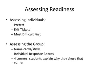 Assessing Readiness 
• Assessing Individuals: 
– Pretest 
– Exit Tickets 
– Most Difficult First 
• Assessing the Group: 
– Name cards/sticks 
– Individual Response Boards 
– 4 corners: students explain why they chose that 
corner 
 