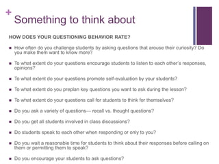 +
Something to think about
HOW DOES YOUR QUESTIONING BEHAVIOR RATE?
 How often do you challenge students by asking questions that arouse their curiosity? Do
you make them want to know more?
 To what extent do your questions encourage students to listen to each other’s responses,
opinions?
 To what extent do your questions promote self-evaluation by your students?
 To what extent do you preplan key questions you want to ask during the lesson?
 To what extent do your questions call for students to think for themselves?
 Do you ask a variety of questions— recall vs. thought questions?
 Do you get all students involved in class discussions?
 Do students speak to each other when responding or only to you?
 Do you wait a reasonable time for students to think about their responses before calling on
them or permitting them to speak?
 Do you encourage your students to ask questions?
 