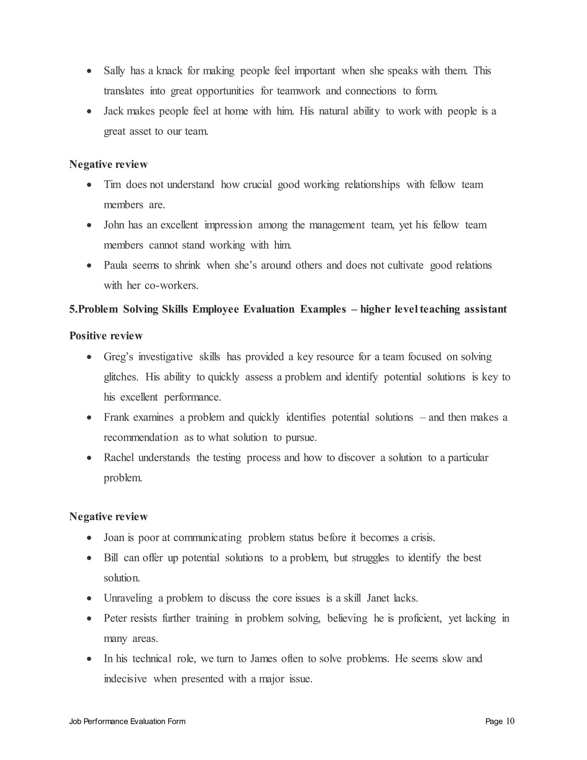 Job Performance Evaluation Form Page 10
 Sally has a knack for making people feel important when she speaks with them. This
translates into great opportunities for teamwork and connections to form.
 Jack makes people feel at home with him. His natural ability to work with people is a
great asset to our team.
Negative review
 Tim does not understand how crucial good working relationships with fellow team
members are.
 John has an excellent impression among the management team, yet his fellow team
members cannot stand working with him.
 Paula seems to shrink when she’s around others and does not cultivate good relations
with her co-workers.
5.Problem Solving Skills Employee Evaluation Examples – higher level teaching assistant
Positive review
 Greg’s investigative skills has provided a key resource for a team focused on solving
glitches. His ability to quickly assess a problem and identify potential solutions is key to
his excellent performance.
 Frank examines a problem and quickly identifies potential solutions – and then makes a
recommendation as to what solution to pursue.
 Rachel understands the testing process and how to discover a solution to a particular
problem.
Negative review
 Joan is poor at communicating problem status before it becomes a crisis.
 Bill can offer up potential solutions to a problem, but struggles to identify the best
solution.
 Unraveling a problem to discuss the core issues is a skill Janet lacks.
 Peter resists further training in problem solving, believing he is proficient, yet lacking in
many areas.
 In his technical role, we turn to James often to solve problems. He seems slow and
indecisive when presented with a major issue.
 