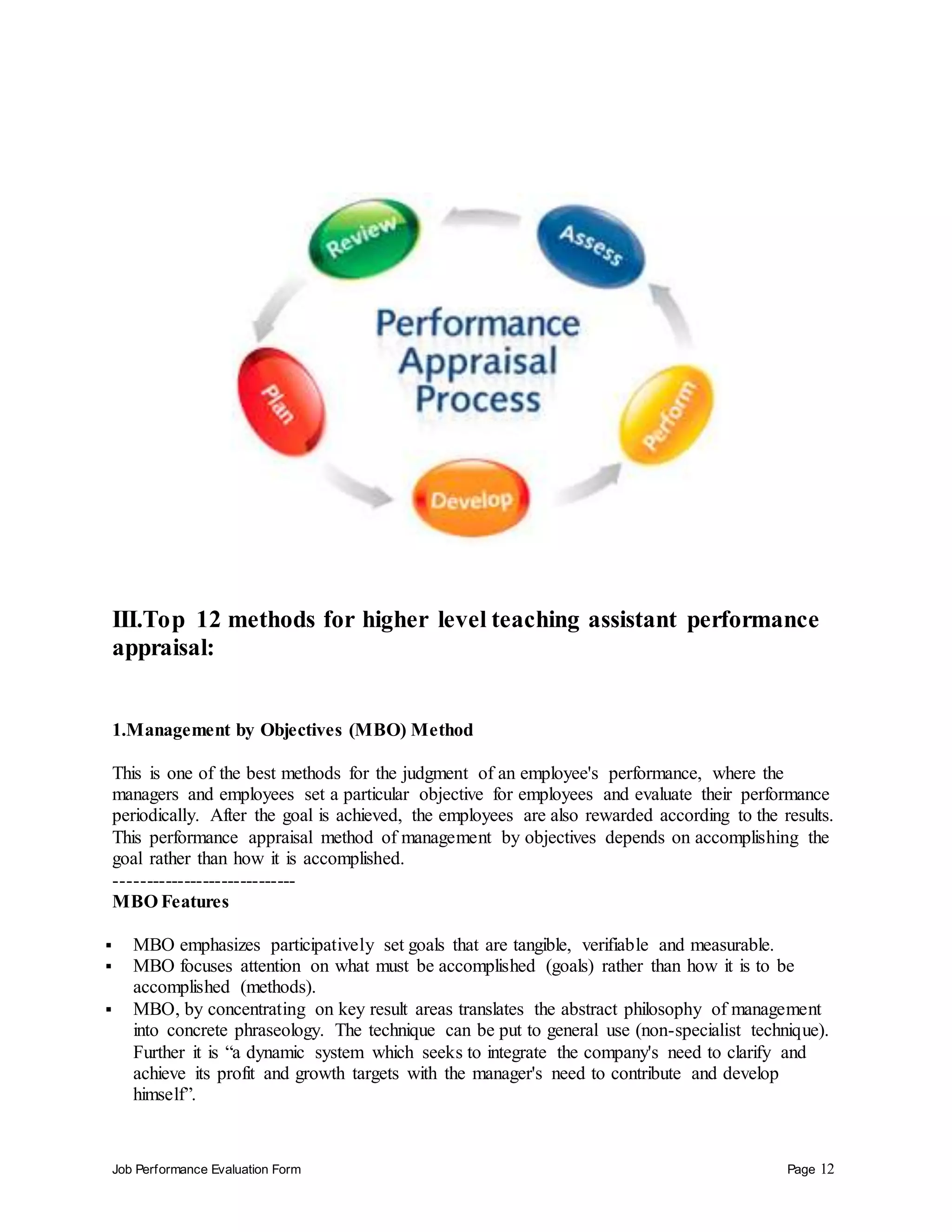 Job Performance Evaluation Form Page 12
III.Top 12 methods for higher level teaching assistant performance
appraisal:
1.Management by Objectives (MBO) Method
This is one of the best methods for the judgment of an employee's performance, where the
managers and employees set a particular objective for employees and evaluate their performance
periodically. After the goal is achieved, the employees are also rewarded according to the results.
This performance appraisal method of management by objectives depends on accomplishing the
goal rather than how it is accomplished.
-----------------------------
MBO Features
 MBO emphasizes participatively set goals that are tangible, verifiable and measurable.
 MBO focuses attention on what must be accomplished (goals) rather than how it is to be
accomplished (methods).
 MBO, by concentrating on key result areas translates the abstract philosophy of management
into concrete phraseology. The technique can be put to general use (non-specialist technique).
Further it is “a dynamic system which seeks to integrate the company's need to clarify and
achieve its profit and growth targets with the manager's need to contribute and develop
himself”.
 
