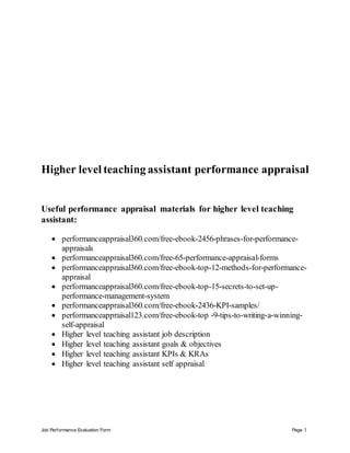 Job Performance Evaluation Form Page 1
Higher level teaching assistant performance appraisal
Useful performance appraisal materials for higher level teaching
assistant:
 performanceappraisal360.com/free-ebook-2456-phrases-for-performance-
appraisals
 performanceappraisal360.com/free-65-performance-appraisal-forms
 performanceappraisal360.com/free-ebook-top-12-methods-for-performance-
appraisal
 performanceappraisal360.com/free-ebook-top-15-secrets-to-set-up-
performance-management-system
 performanceappraisal360.com/free-ebook-2436-KPI-samples/
 performanceappraisal123.com/free-ebook-top -9-tips-to-writing-a-winning-
self-appraisal
 Higher level teaching assistant job description
 Higher level teaching assistant goals & objectives
 Higher level teaching assistant KPIs & KRAs
 Higher level teaching assistant self appraisal
 