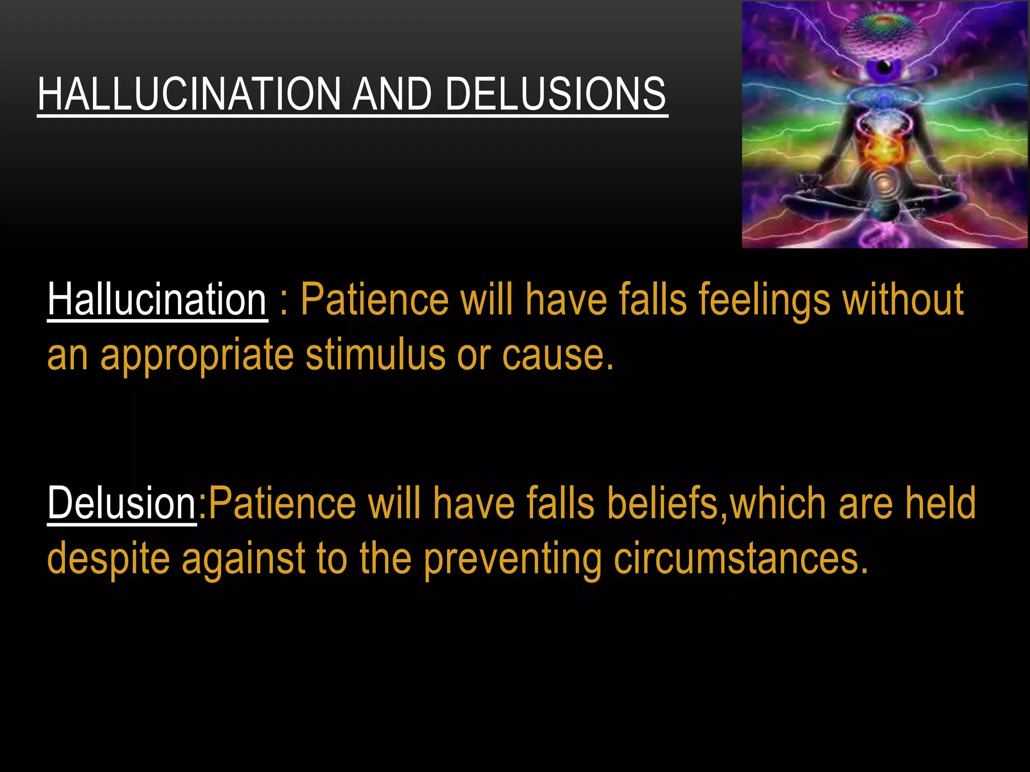 Hallucination : Patience will have falls feelings without
an appropriate stimulus or cause.
Delusion:Patience will have falls beliefs,which are held
despite against to the preventing circumstances.
HALLUCINATION AND DELUSIONS
 