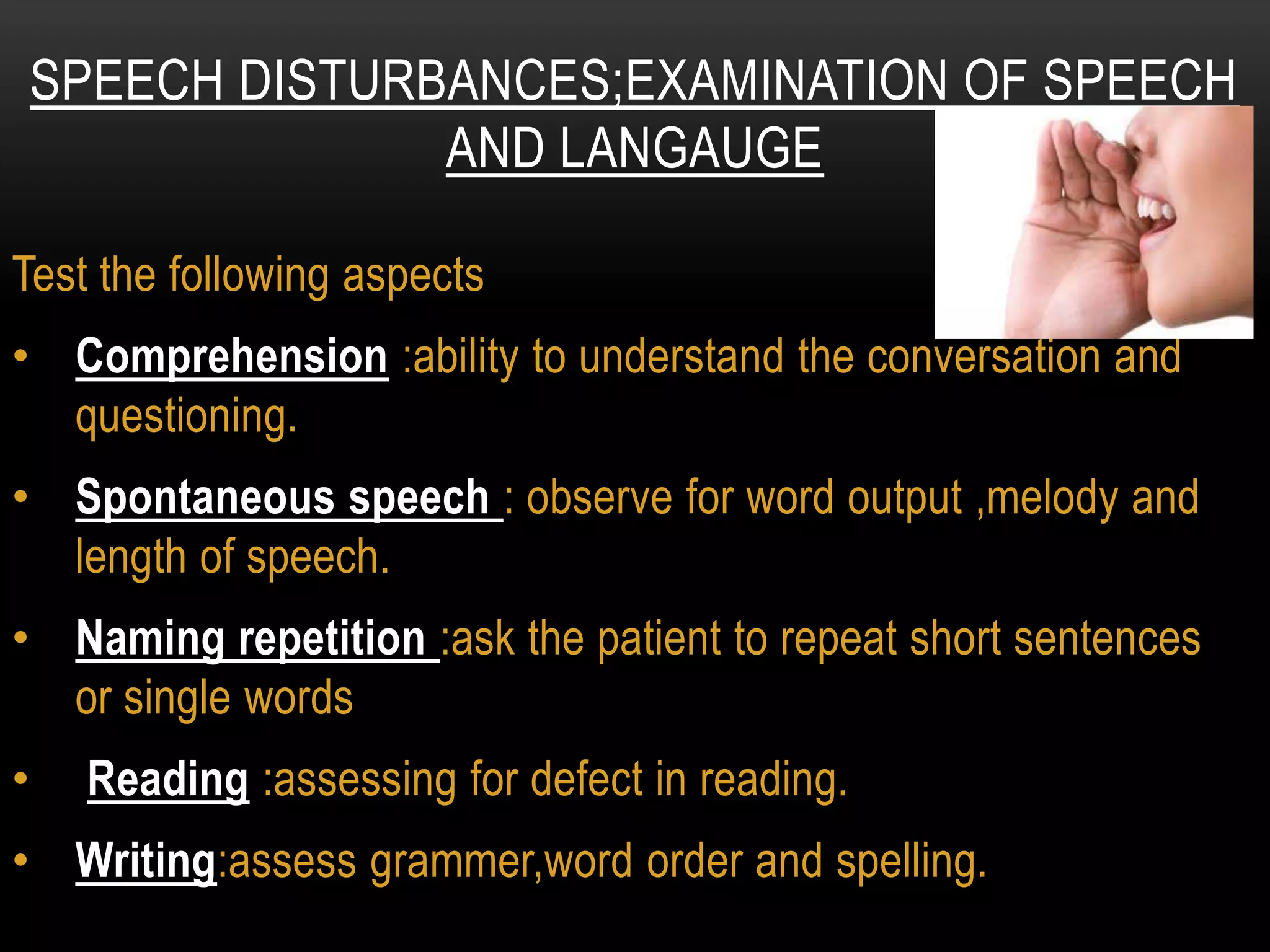 Test the following aspects
• Comprehension :ability to understand the conversation and
questioning.
• Spontaneous speech : observe for word output ,melody and
length of speech.
• Naming repetition :ask the patient to repeat short sentences
or single words
• Reading :assessing for defect in reading.
• Writing:assess grammer,word order and spelling.
SPEECH DISTURBANCES;EXAMINATION OF SPEECH
AND LANGAUGE
 