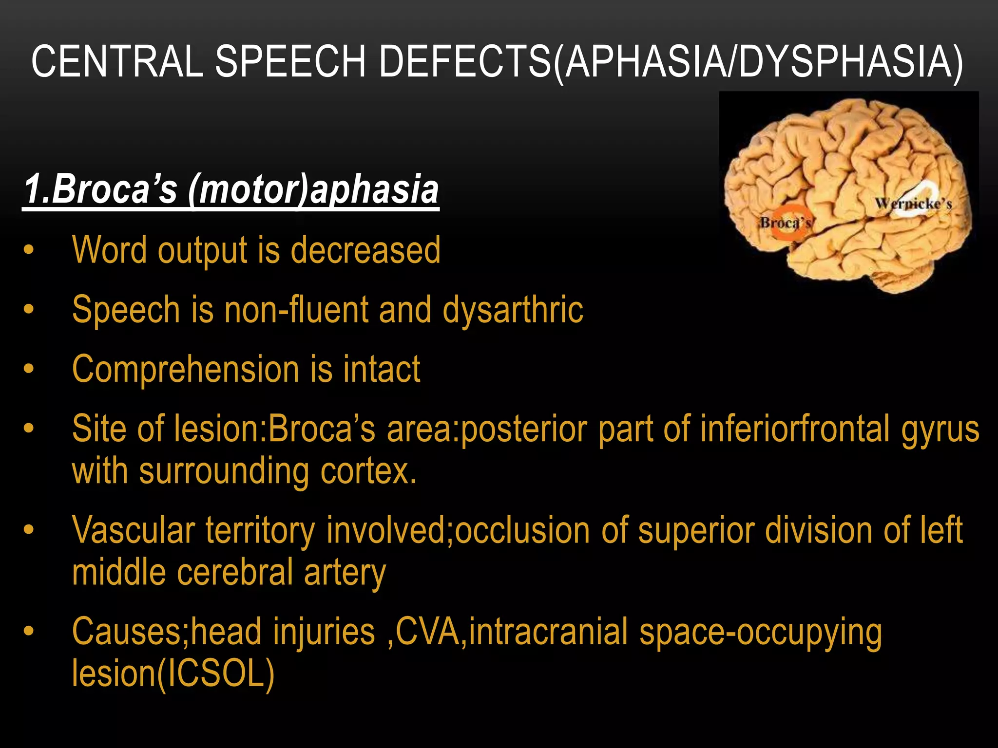 1.Broca’s (motor)aphasia
• Word output is decreased
• Speech is non-fluent and dysarthric
• Comprehension is intact
• Site of lesion:Broca’s area:posterior part of inferiorfrontal gyrus
with surrounding cortex.
• Vascular territory involved;occlusion of superior division of left
middle cerebral artery
• Causes;head injuries ,CVA,intracranial space-occupying
lesion(ICSOL)
CENTRAL SPEECH DEFECTS(APHASIA/DYSPHASIA)
 