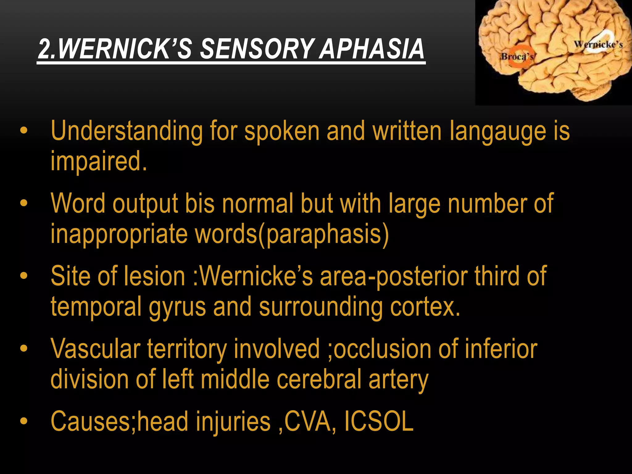 • Understanding for spoken and written langauge is
impaired.
• Word output bis normal but with large number of
inappropriate words(paraphasis)
• Site of lesion :Wernicke’s area-posterior third of
temporal gyrus and surrounding cortex.
• Vascular territory involved ;occlusion of inferior
division of left middle cerebral artery
• Causes;head injuries ,CVA, ICSOL
2.WERNICK’S SENSORY APHASIA
 