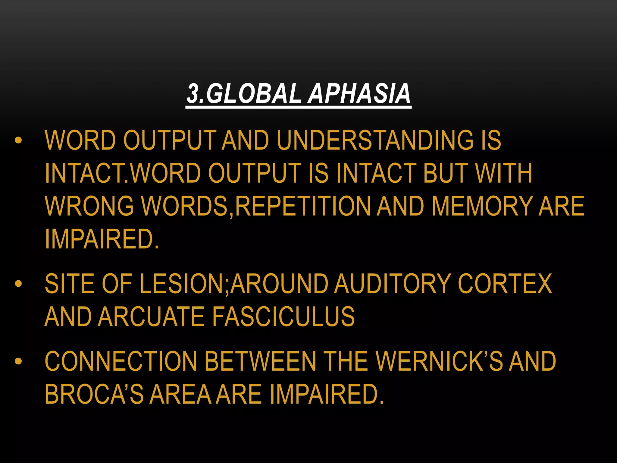 • WORD OUTPUT AND UNDERSTANDING IS
INTACT.WORD OUTPUT IS INTACT BUT WITH
WRONG WORDS,REPETITION AND MEMORY ARE
IMPAIRED.
• SITE OF LESION;AROUND AUDITORY CORTEX
AND ARCUATE FASCICULUS
• CONNECTION BETWEEN THE WERNICK’S AND
BROCA’S AREAARE IMPAIRED.
3.GLOBAL APHASIA
 