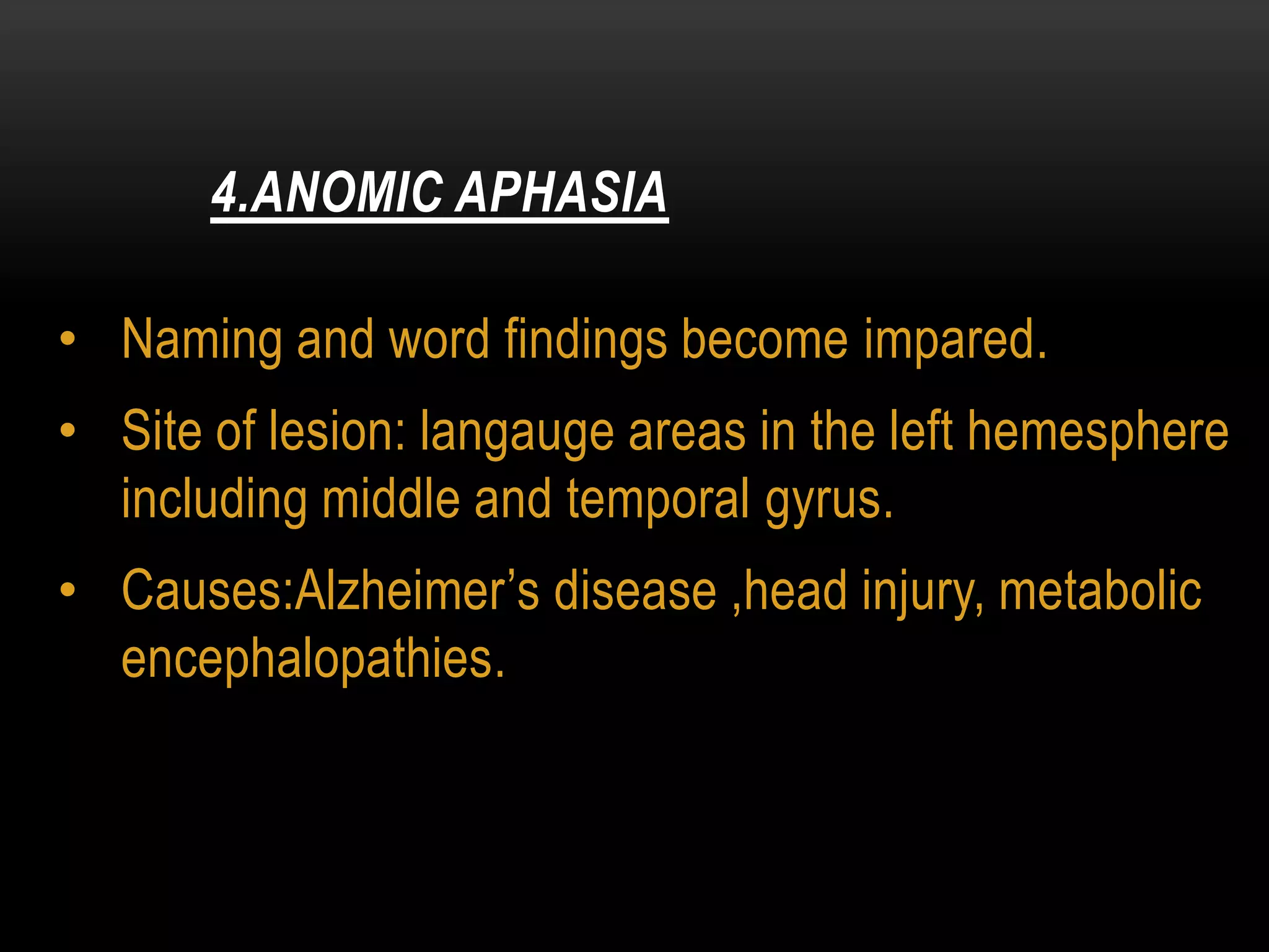• Naming and word findings become impared.
• Site of lesion: langauge areas in the left hemesphere
including middle and temporal gyrus.
• Causes:Alzheimer’s disease ,head injury, metabolic
encephalopathies.
4.ANOMIC APHASIA
 