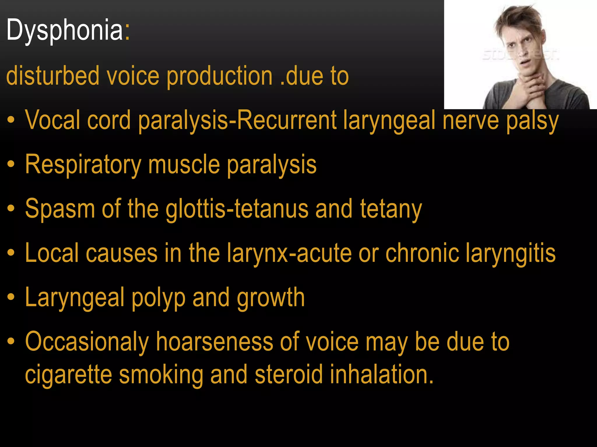 Dysphonia:
disturbed voice production .due to
• Vocal cord paralysis-Recurrent laryngeal nerve palsy
• Respiratory muscle paralysis
• Spasm of the glottis-tetanus and tetany
• Local causes in the larynx-acute or chronic laryngitis
• Laryngeal polyp and growth
• Occasionaly hoarseness of voice may be due to
cigarette smoking and steroid inhalation.
 