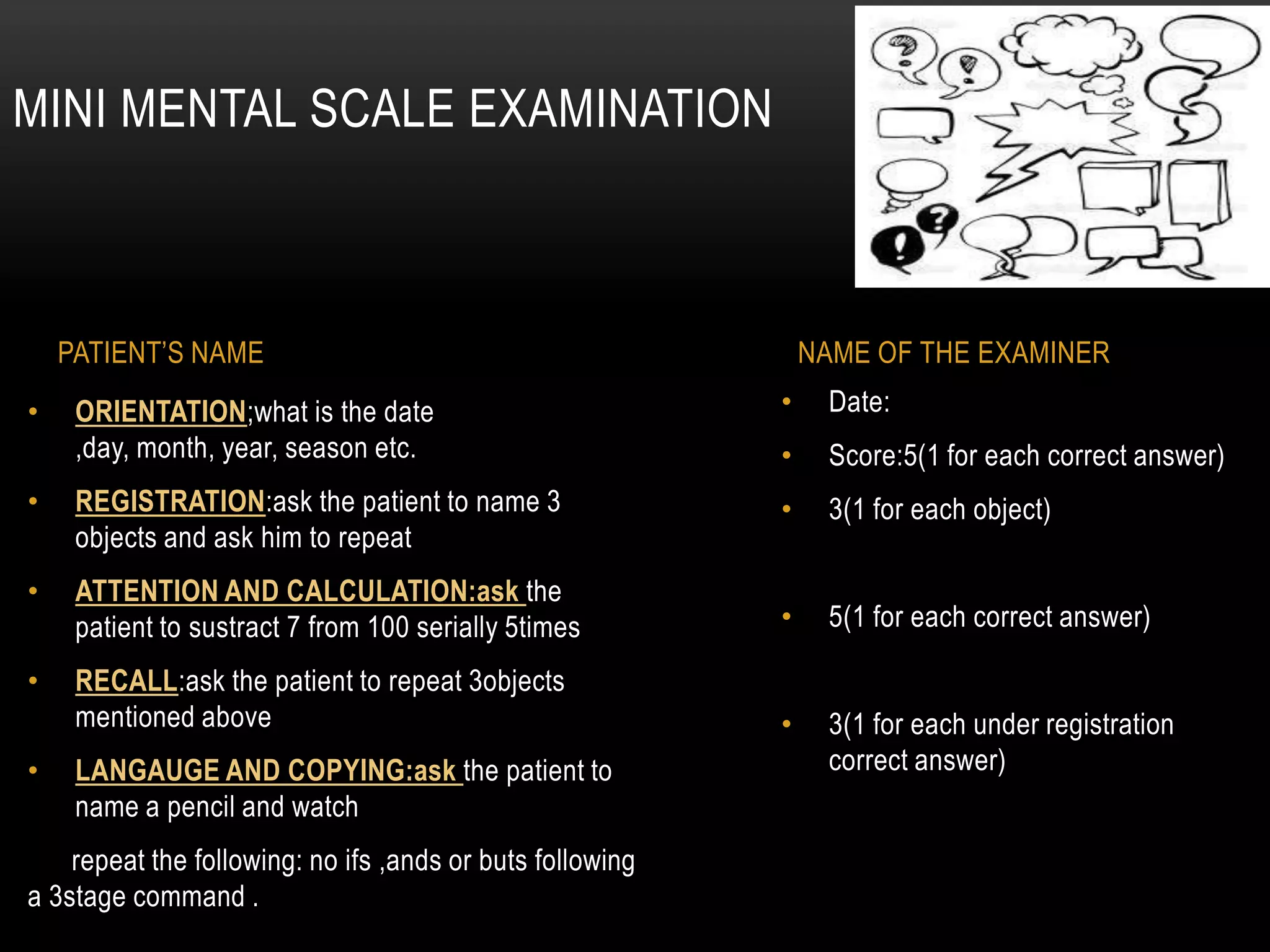 • Date:
• Score:5(1 for each correct answer)
• 3(1 for each object)
• 5(1 for each correct answer)
• 3(1 for each under registration
correct answer)
• ORIENTATION;what is the date
,day, month, year, season etc.
• REGISTRATION:ask the patient to name 3
objects and ask him to repeat
• ATTENTION AND CALCULATION:ask the
patient to sustract 7 from 100 serially 5times
• RECALL:ask the patient to repeat 3objects
mentioned above
• LANGAUGE AND COPYING:ask the patient to
name a pencil and watch
repeat the following: no ifs ,ands or buts following
a 3stage command .
MINI MENTAL SCALE EXAMINATION
PATIENT’S NAME NAME OF THE EXAMINER
 