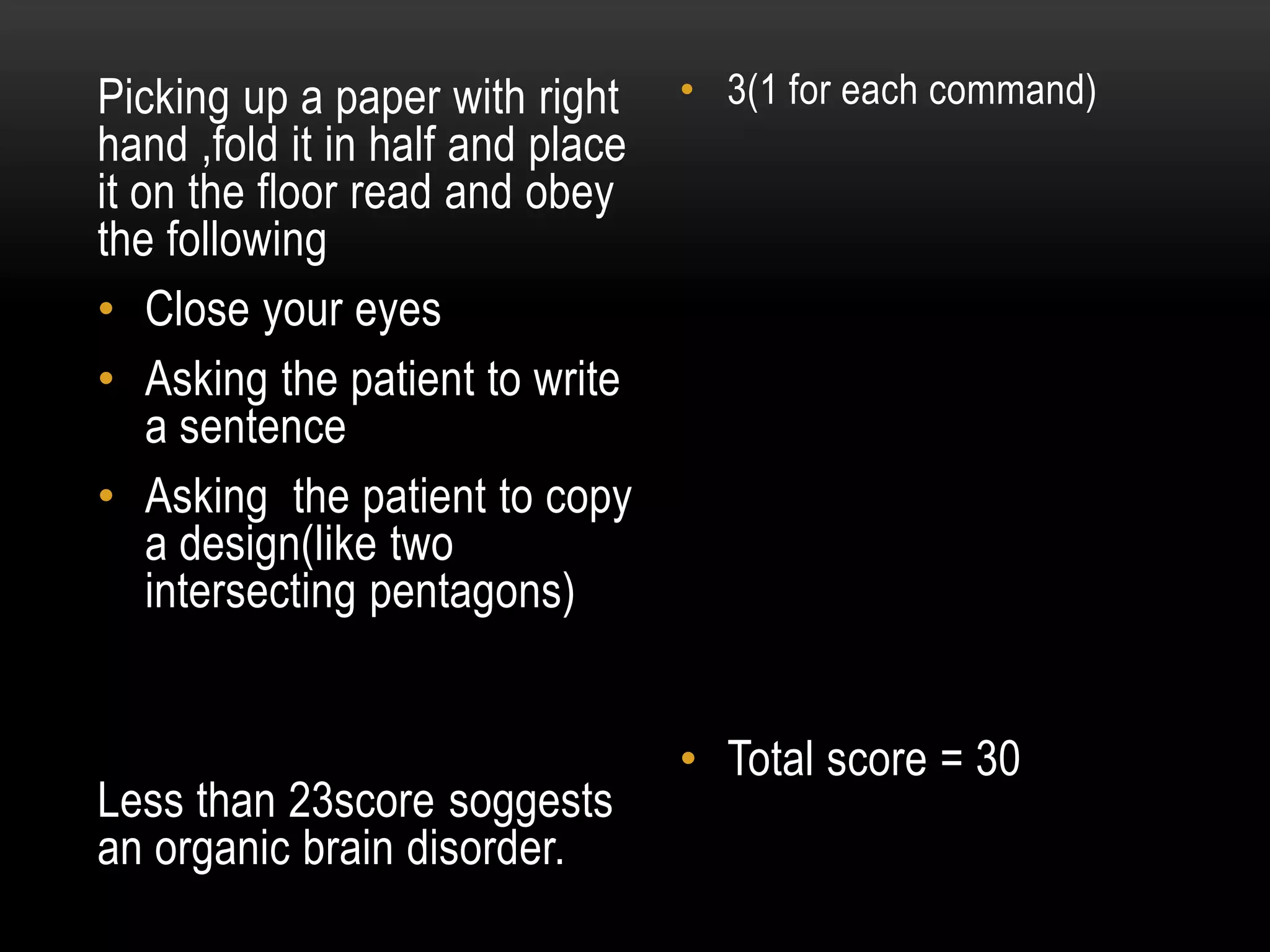 Picking up a paper with right
hand ,fold it in half and place
it on the floor read and obey
the following
• Close your eyes
• Asking the patient to write
a sentence
• Asking the patient to copy
a design(like two
intersecting pentagons)
Less than 23score soggests
an organic brain disorder.
• 3(1 for each command)
• Total score = 30
 