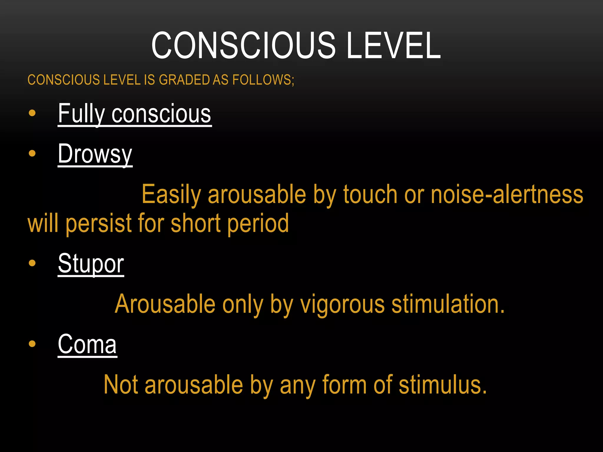 CONSCIOUS LEVEL IS GRADED AS FOLLOWS;
• Fully conscious
• Drowsy
Easily arousable by touch or noise-alertness
will persist for short period
• Stupor
Arousable only by vigorous stimulation.
• Coma
Not arousable by any form of stimulus.
CONSCIOUS LEVEL
 