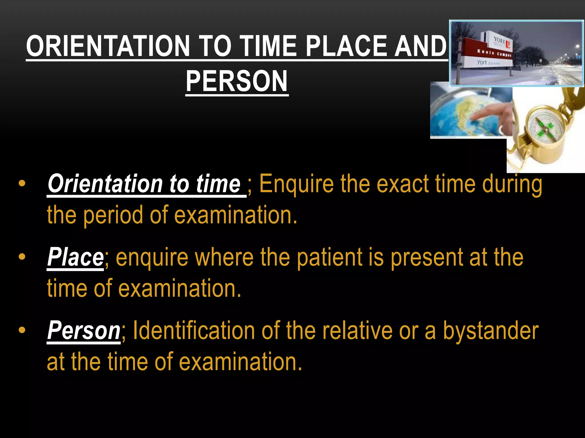 • Orientation to time ; Enquire the exact time during
the period of examination.
• Place; enquire where the patient is present at the
time of examination.
• Person; Identification of the relative or a bystander
at the time of examination.
ORIENTATION TO TIME PLACE AND
PERSON
 