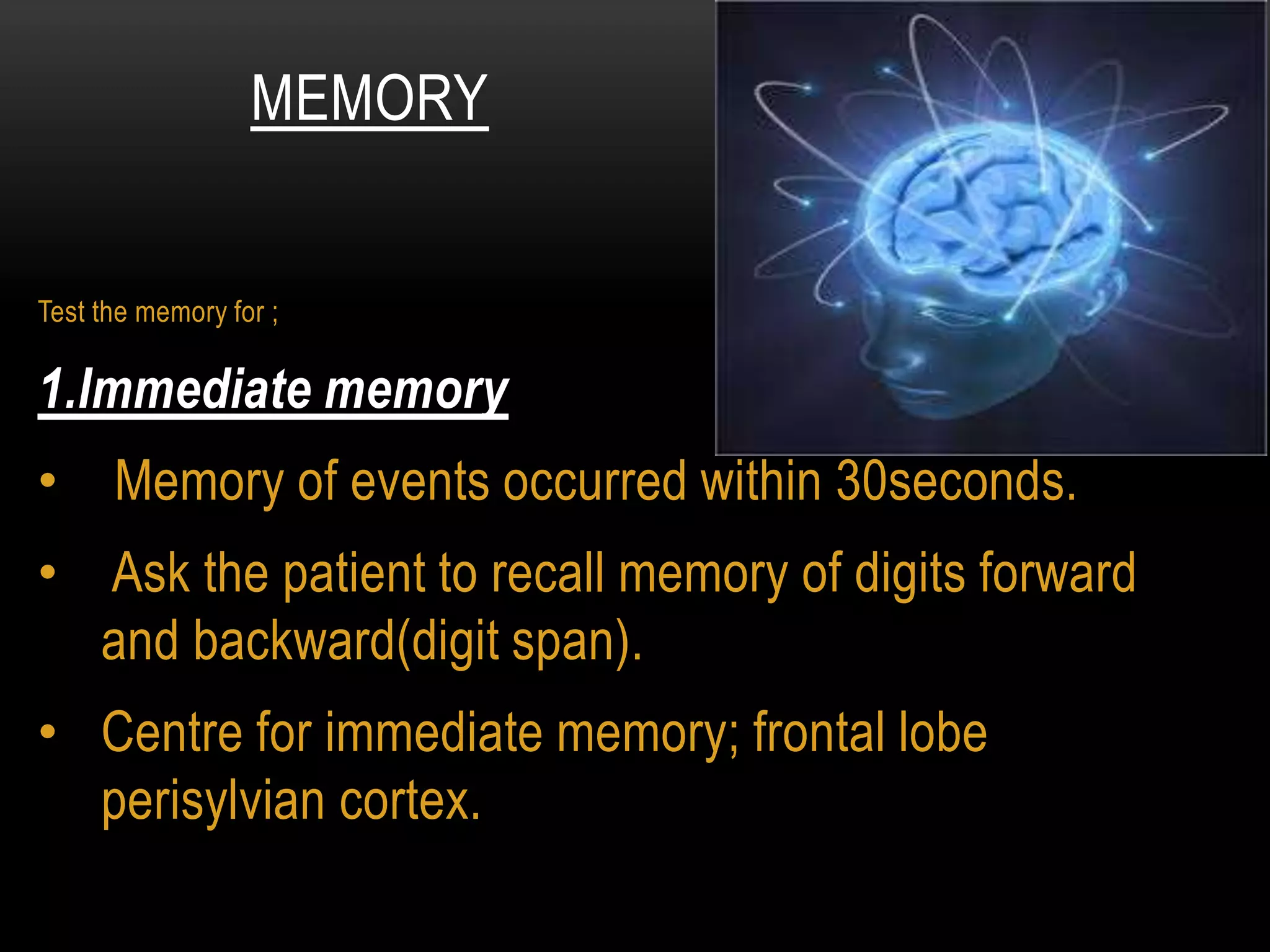 Test the memory for ;
1.Immediate memory
• Memory of events occurred within 30seconds.
• Ask the patient to recall memory of digits forward
and backward(digit span).
• Centre for immediate memory; frontal lobe
perisylvian cortex.
MEMORY
 