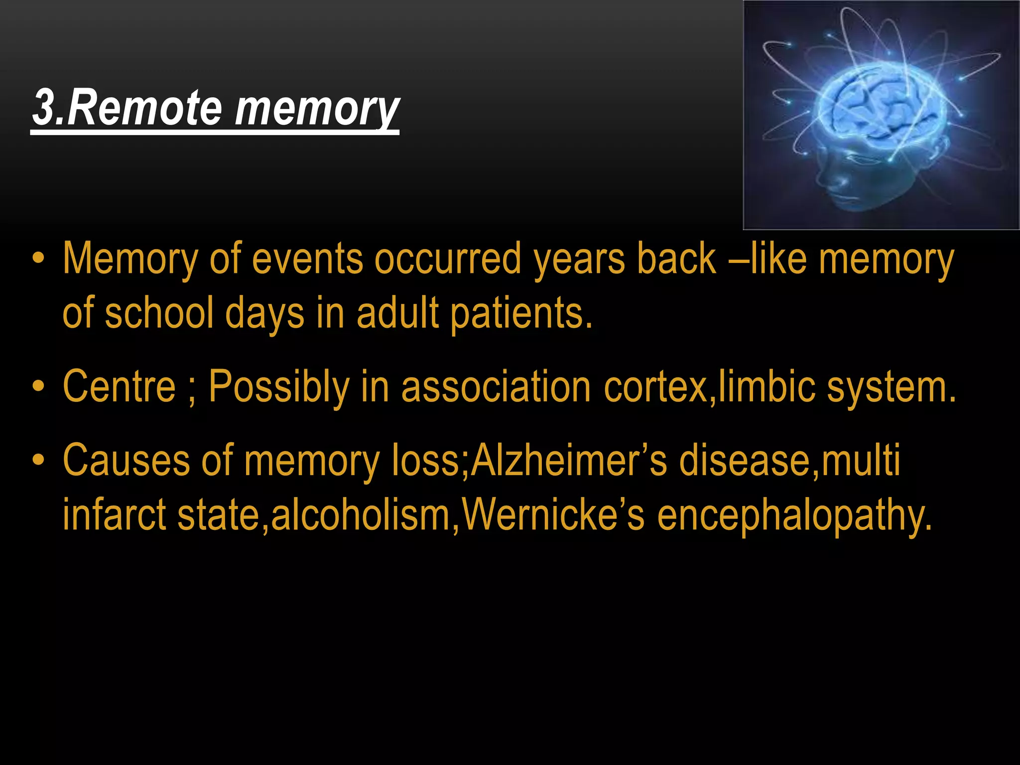 3.Remote memory
• Memory of events occurred years back –like memory
of school days in adult patients.
• Centre ; Possibly in association cortex,limbic system.
• Causes of memory loss;Alzheimer’s disease,multi
infarct state,alcoholism,Wernicke’s encephalopathy.
 