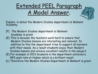 Extended PEEL Paragraph
A Model Answer.
Explain, in detail the Modern Studies department at Belmont
Academy.
(P) The Modern Studies department at Belmont
Academy is great.
(E) This is because the teachers work hard to ensure that
Modern Studies lessons are interesting and relevant. In
addition to this the department tries to support all learners
with their needs. As a result students enjoy their Modern
Studies lessons and achieve excellent results in the subject.
(E) For example in 2013 students in the department achieved a
98% past rate at Higher which is a brilliant result.
(L) Therefore the Modern Studies Department at Belmont is great.
 