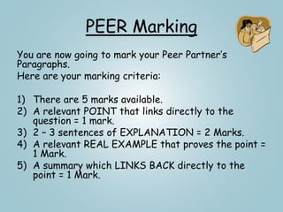 PEER Marking
You are now going to mark your Peer Partner’s
Paragraphs.
Here are your marking criteria:
1) There are 5 marks available.
2) A relevant POINT that links directly to the
question = 1 mark.
3) 2 – 3 sentences of EXPLANATION = 2 Marks.
4) A relevant REAL EXAMPLE that proves the point =
1 Mark.
5) A summary which LINKS BACK directly to the
point = 1 Mark.
 