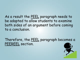 As a result the PEEL paragraph needs to
be adapted to allow students to examine
both sides of an argument before coming
to a conclusion.
Therefore, the PEEL paragraph becomes a
PEEREEL section.
 