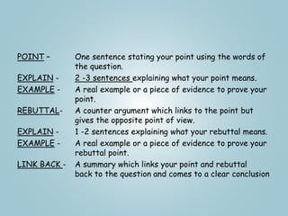 POINT – One sentence stating your point using the words of
the question.
EXPLAIN - 2 -3 sentences explaining what your point means.
EXAMPLE - A real example or a piece of evidence to prove your
point.
REBUTTAL- A counter argument which links to the point but
gives the opposite point of view.
EXPLAIN - 1 -2 sentences explaining what your rebuttal means.
EXAMPLE - A real example or a piece of evidence to prove your
rebuttal point.
LINK BACK - A summary which links your point and rebuttal
back to the question and comes to a clear conclusion
 