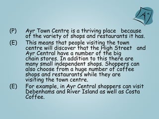 (P) Ayr Town Centre is a thriving place because
of the variety of shops and restaurants it has.
(E) This means that people visiting the town
centre will discover that the High Street and
Ayr Central have a number of the big
chain stores. In addition to this there are
many small independent shops. Shoppers can
also choose from a huge number of coffee
shops and restaurants while they are
visiting the town centre.
(E) For example, in Ayr Central shoppers can visit
Debenhams and River Island as well as Costa
Coffee.
 
