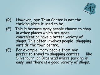 (R) However, Ayr Town Centre is not the
thriving place it used to be.
(E) This is because many people choose to shop
in other places which are more
convenient or have a better variety of
shops. This often involves people shopping
outside the town centre.
(E) For example, many people from Ayr
prefer to travel to shopping centres like
Silverburn or Braehead where parking is
easy and there is a good variety of shops.
 