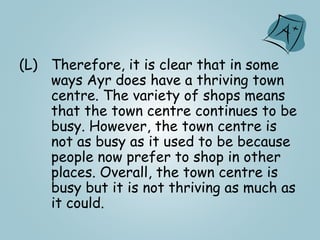 (L) Therefore, it is clear that in some
ways Ayr does have a thriving town
centre. The variety of shops means
that the town centre continues to be
busy. However, the town centre is
not as busy as it used to be because
people now prefer to shop in other
places. Overall, the town centre is
busy but it is not thriving as much as
it could.
 