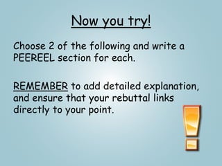 Now you try!
Choose 2 of the following and write a
PEEREEL section for each.
REMEMBER to add detailed explanation,
and ensure that your rebuttal links
directly to your point.
 