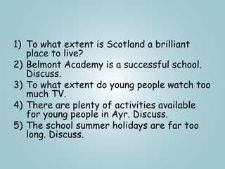 1) To what extent is Scotland a brilliant
place to live?
2) Belmont Academy is a successful school.
Discuss.
3) To what extent do young people watch too
much TV.
4) There are plenty of activities available
for young people in Ayr. Discuss.
5) The school summer holidays are far too
long. Discuss.
 