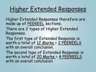 Higher Extended Responses
Higher Extended Responses therefore are
made up of PEEREEL sections.
There are 2 types of Higher Extended
Responses.
The first type of Extended Response is
worth a total of 12 Marks = 2 PEEREELS
with an overall conclusion.
The second type of Extended Response is
worth a total of 20 Marks = 4 PEEREELS
with an overall conclusion.
 