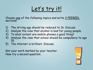 Let’s try it!
Choose one of the following topics and write 2 PEEREEL
sections:
1) The driving age should be reduced to 16. Discuss.
2) Analyse the view that alcohol is bad for young people.
3) To what extent are mobile phones a good thing?
4) Analyse the view that school should be compulsory to age
18.
5) The internet is brilliant. Discuss.
Get your work marked by your teacher.
Now try a second question.
 