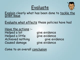 Evaluate
Explain clearly what has been done to tackle the
given issue
Evaluate what effects these policies have had
Have the actions :-
Helped a lot give evidence
Helped a little give evidence
Achieved nothing give evidence
Caused damage give evidence
Come to an overall conclusion
 