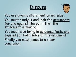 Discuss
You are given a statement on an issue
You must study it and look for arguments
for and against the point that the
statement is making
You must also bring in evidence,facts and
figures for both sides of the argument
Finally you must come to a clear
conclusion
 