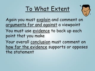 To What Extent
Again you must explain and comment on
arguments for and against a viewpoint
You must use evidence to back up each
point that you make
Your overall conclusion must comment on
how far the evidence supports or opposes
the statement
 