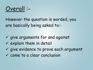 Overall :-
However the question is worded, you
are basically being asked to:-
 give arguments for and against
 explain them in detail
 give evidence to prove each argument
 come to a clear conclusion
 