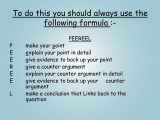 To do this you should always use the
following formula :-
PEEREEL
P make your point
E explain your point in detail
E give evidence to back up your point
R give a counter argument
E explain your counter argument in detail
E give evidence to back up your counter
argument
L make a conclusion that Links back to the
question
 