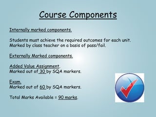 Course Components
Internally marked components.
Students must achieve the required outcomes for each unit.
Marked by class teacher on a basis of pass/fail.
Externally Marked components.
Added Value Assignment.
Marked out of 30 by SQA markers.
Exam.
Marked out of 60 by SQA markers.
Total Marks Available = 90 marks.
 