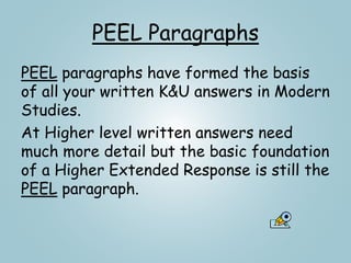 PEEL Paragraphs
PEEL paragraphs have formed the basis
of all your written K&U answers in Modern
Studies.
At Higher level written answers need
much more detail but the basic foundation
of a Higher Extended Response is still the
PEEL paragraph.
 