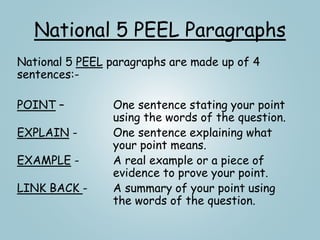 National 5 PEEL Paragraphs
National 5 PEEL paragraphs are made up of 4
sentences:-
POINT – One sentence stating your point
using the words of the question.
EXPLAIN - One sentence explaining what
your point means.
EXAMPLE - A real example or a piece of
evidence to prove your point.
LINK BACK - A summary of your point using
the words of the question.
 