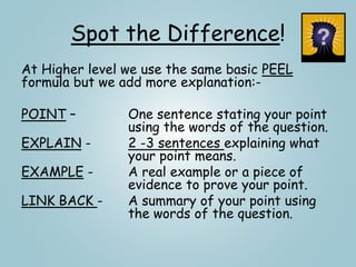 Spot the Difference!
At Higher level we use the same basic PEEL
formula but we add more explanation:-
POINT – One sentence stating your point
using the words of the question.
EXPLAIN - 2 -3 sentences explaining what
your point means.
EXAMPLE - A real example or a piece of
evidence to prove your point.
LINK BACK - A summary of your point using
the words of the question.
 