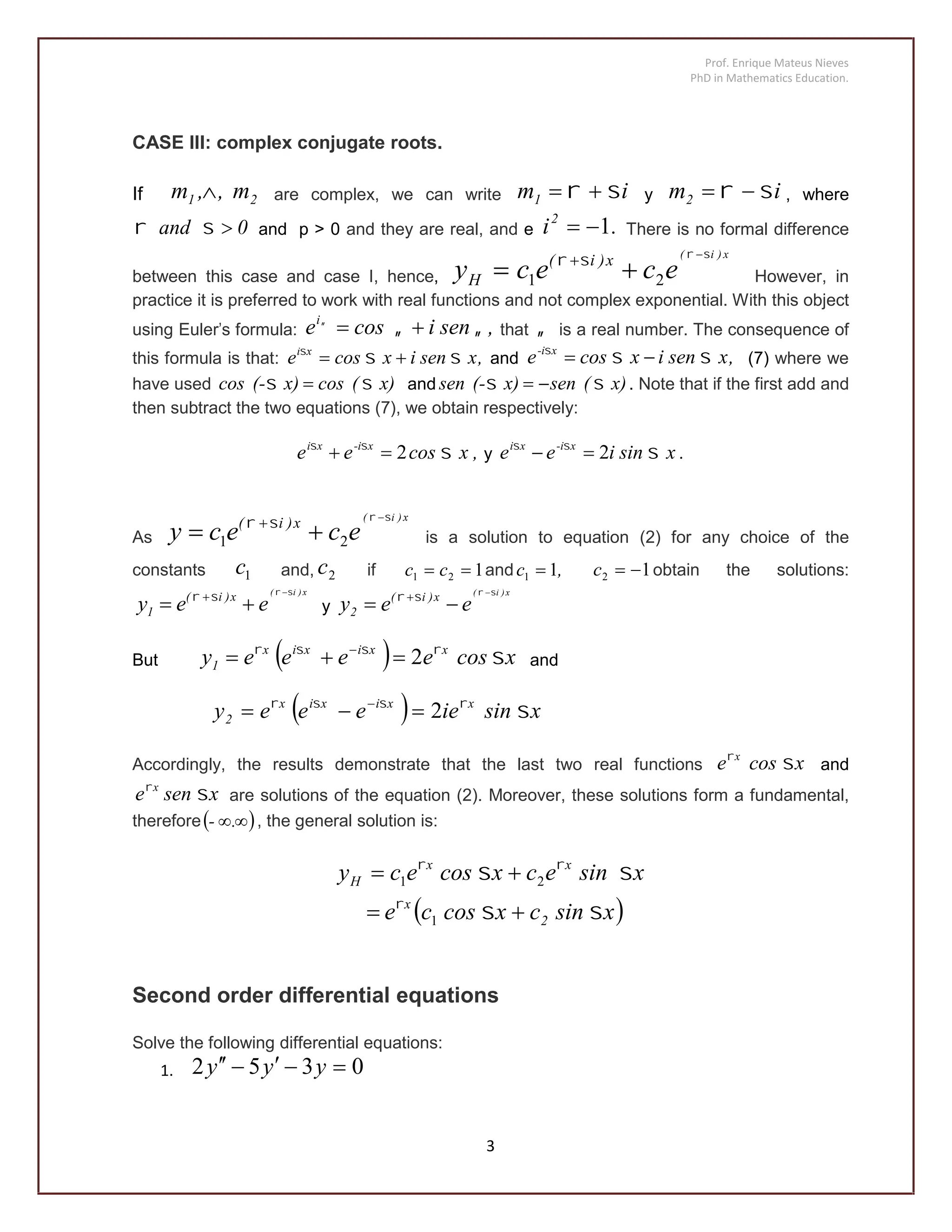 Prof. Enrique Mateus Nieves
PhD in Mathematics Education.
3
CASE III: complex conjugate roots.
If 21 m,,m  are complex, we can write im1   y im2   , where
0and  and p > 0 and they are real, and e .i2
1 There is no formal difference
between this case and case I, hence,
x)i(
ececy x)i(
H

 
 
21 However, in
practice it is preferred to work with real functions and not complex exponential. With this object
using Euler's formula: ,senicosei

 that  is a real number. The consequence of
this formula is that: ,xsenixcose xi

 and ,xsenixcose x-i

 (7) where we
have used x)(cosx)(-cos   and x)(senx)(-sen   . Note that if the first add and
then subtract the two equations (7), we obtain respectively:
,xcosee x-ixi

2 y .xsiniee x-ixi

2
As
x)i(
ececy x)i( 
 
 
21 is a solution to equation (2) for any choice of the
constants 1c and, 2c if 121  cc and ,c 11  12 c obtain the solutions:
x)i(
eey x)i(
1

 
 
y
x)i(
eey x)i(
2

 
 
But   xcoseeeey xxixix
1 
2 
and
  xsinieeeey xxixix
2 
2 
Accordingly, the results demonstrate that the last two real functions xcose x

and
xsene x

are solutions of the equation (2). Moreover, these solutions form a fundamental,
therefore .- , the general solution is:
 xsincxcosce
xsinecxcosecy
2
x
xx
H






1
21
Second order differential equations
Solve the following differential equations:
1. 0352  yyy
 