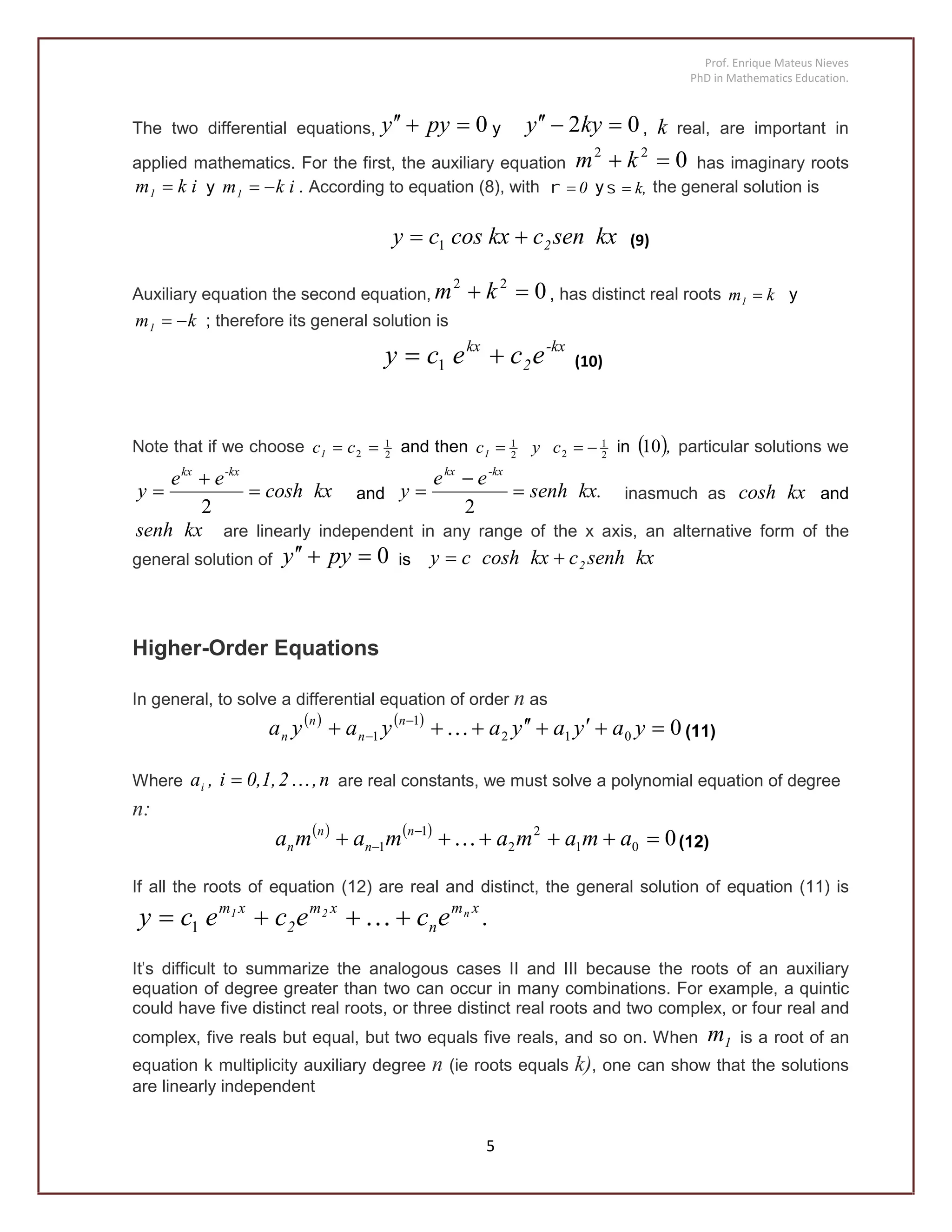 Prof. Enrique Mateus Nieves
PhD in Mathematics Education.
5
The two differential equations, 0 pyy y 02  kyy , k real, are important in
applied mathematics. For the first, the auxiliary equation 022
 km has imaginary roots
ikm1  y ikm1  . According to equation (8), with 0 y k, the general solution is
kxsenckxcoscy 2 1 (9)
Auxiliary equation the second equation, 022
 km , has distinct real roots km1  y
km1  ; therefore its general solution is
-kx
2
kx
ececy  1 (10)
Note that if we choose 2
1
2  cc1 and then 2
1
22
1
 cyc1 in  ,10 particular solutions we
kxcosh
ee
y
-kxkx



2
and kx.senh
ee
y
-kxkx



2
inasmuch as kxcosh and
kxsenh are linearly independent in any range of the x axis, an alternative form of the
general solution of 0 pyy is kxsenhckxcoshcy 2
Higher-Order Equations
In general, to solve a differential equation of order n as
   
0012
1
1  
 yayayayaya n
n
n
n  (11)
Where n,20,1,i,ai  are real constants, we must solve a polynomial equation of degree
n:
   
001
2
2
1
1  
 amamamama n
n
n
n  (12)
If all the roots of equation (12) are real and distinct, the general solution of equation (11) is
.ecececy xm
n
xm
2
xm n21
 1
It's difficult to summarize the analogous cases II and III because the roots of an auxiliary
equation of degree greater than two can occur in many combinations. For example, a quintic
could have five distinct real roots, or three distinct real roots and two complex, or four real and
complex, five reals but equal, but two equals five reals, and so on. When 1m is a root of an
equation k multiplicity auxiliary degree n (ie roots equals k), one can show that the solutions
are linearly independent
 
