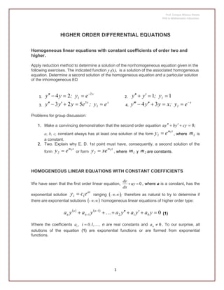 Prof. Enrique Mateus Nieves
PhD in Mathematics Education.
1
HIGHER ORDER DIFFERENTIAL EQUATIONS
Homogeneous linear equations with constant coefficients of order two and
higher.
Apply reduction method to determine a solution of the nonhomogeneous equation given in the
following exercises. The indicated function y1(x), is a solution of the associated homogeneous
equation. Determine a second solution of the homogeneous equation and a particular solution
of the inhomogeneous ED
1.
x
1 ey;yy 2
24 
 2. 11  1y;yy
3.
x
1
x
ey;eyyy  3
523 4.
x
1 ey;xyyy 
 34
Problems for group discussion:
1. Make a convincing demonstration that the second order equation ;cyybyu 0
a, b, c, constant always has at least one solution of the form
xm
1 ey 1
 , where 1m is
a constant.
2. Two. Explain why E. D. 1st point must have, consequently, a second solution of the
form
xm
2 ey 2
 or form
xm
2 xey 2
 , where 1m y 2m are constants.
HOMOGENEOUS LINEAR EQUATIONS WITH CONSTANT COEFFICIENTS
We have seen that the first order linear equation, 0 uy
dx
dy
, where a is a constant, has the
exponential solution
ax
1 ecy 1 ranging  ;.-  therefore as natural to try to determine if
there are exponential solutions  .- homogeneous linear equations of higher order type:
   
0012
1
1  
 yayayayaya n
n
n
n  (1)
Where the coefficients ,1,0,i,ai  n are real constants and 0na . To our surprise, all
solutions of the equation (1) are exponential functions or are formed from exponential
functions.
 