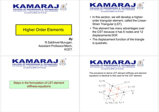 Higher Order Elements
• In this section, we will develop a higher-
order triangular element, called the Linear-
Strain Triangular (LST).
• This element has many advantages over
the CST because it has 6 nodes and 12
displacements DOF.
• The displacement function of the triangle
is quadratic.
Steps in the formulation of LST element
stiffness equations
The procedure to derive LST element stiffness and element
equations is identical to that used for the CST element.
x
2
3
1
2L = 1
y
L3= 1
L1= 1
L1= 1/2
L1=
0
L2= 0
L2= 1/2
L3= 0 L3= 1/2
4
5
6
By
R.Sakthivel Murugan,
Assistant Professor/Mech,
KCET.
 