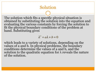 Solution
The solution which fits a specific physical situation is
obtained by substituting the solution into the equation and
evaluating the various constants by forcing the solution to
fit the physical boundary conditions of the problem at
hand. Substituting gives
which leads to a variety of solutions, depending on the
values of a and b. In physical problems, the boundary
conditions determine the values of a and b, and the
solution to the quadratic equation for λ reveals the nature
of the solution.
 