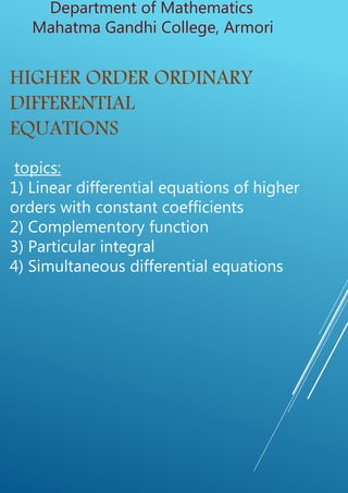 Department of Mathematics
Mahatma Gandhi College, Armori
HIGHER ORDER ORDINARY
DIFFERENTIAL
EQUATIONS
topics:
1) Linear differential equations of higher
orders with constant coefficients
2) Complementory function
3) Particular integral
4) Simultaneous differential equations
 