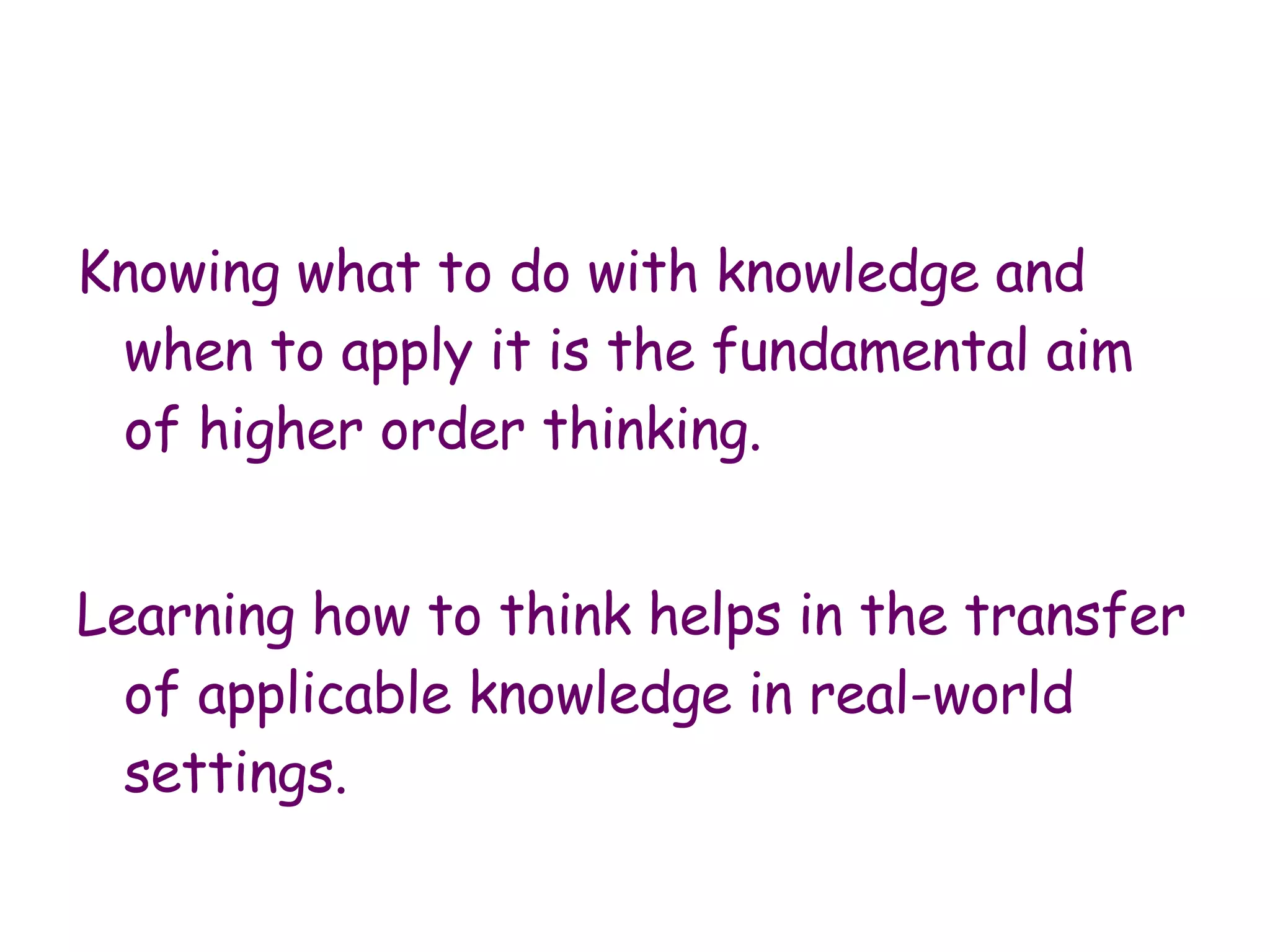 Knowing what to do with knowledge and when to apply it is the fundamental aim of higher order thinking.  Learning how to think helps in the transfer of applicable knowledge in real-world settings.  