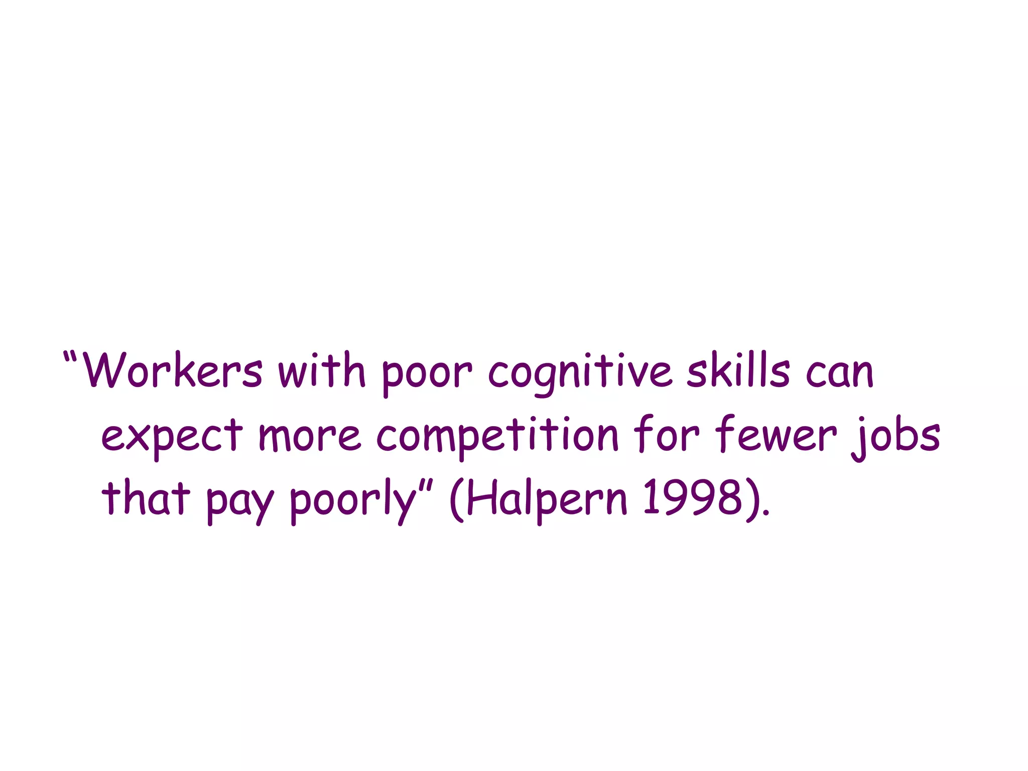 “ Workers with poor cognitive skills can expect more competition for fewer jobs that pay poorly” (Halpern 1998). 